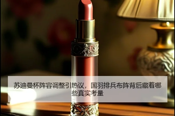 苏迪曼杯阵容调整引热议，国羽排兵布阵背后藏着哪些真实考量