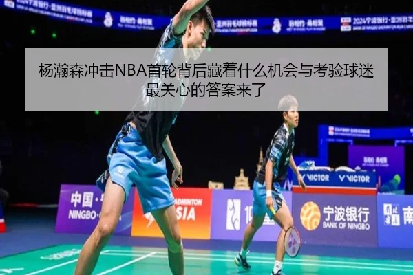 杨瀚森冲击NBA首轮背后藏着什么机会与考验球迷最关心的答案来了